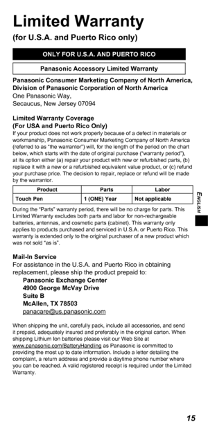 Page 15ENGLISH
15
Limited Warranty 
(for U.S.A. and Puerto Rico only)
ONLY FOR U.S.A. AND PUERTO RICO
Panasonic Accessory Limited Warranty
Panasonic Consumer Marketing Company of North America,
Division of Panasonic Corporation of North America
One Panasonic Way,
Secaucus, New Jersey 07094
Limited Warranty Coverage
(For USA and Puerto Rico Only) 
If your product does not work properly because of a defect in materials or 
workmanship, Panasonic Consumer Marketing Company of North America 
(referred to as “the...