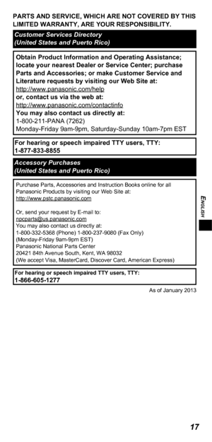 Page 17ENGLISH
17
PARTS AND SERVICE, WHICH ARE NOT COVERED BY THIS 
LIMITED WARRANTY, ARE YOUR RESPONSIBILITY.
Customer Services Directory
(United States and Puerto Rico)
Obtain Product Information and Operating Assistance; 
locate your nearest Dealer or Service Center; purchase 
Parts and Accessories; or make Customer Service and 
Literature requests by visiting our Web Site at:
http://www.panasonic.com/help
or, contact us via the web at:
http://www.panasonic.com/contactinfo
You may also contact us directly...