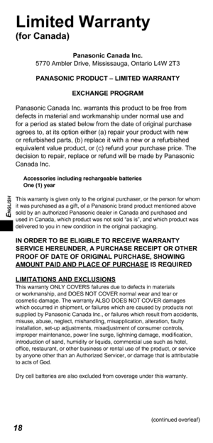 Page 18ENGLISH
18
Limited Warranty
(for Canada)
Panasonic Canada Inc.
5770 Ambler Drive, Mississauga, Ontario L4W 2T3
PANASONIC PRODUCT – LIMITED WARRANTY
EXCHANGE PROGRAM
Panasonic Canada Inc. warrants this product to be free from 
defects in material and workmanship under normal use and 
for a period as stated below from the date of original purchase 
agrees to, at its option either (a) repair your product with new 
or refurbished parts, (b) replace it with a new or a refurbished 
equivalent value product, or...