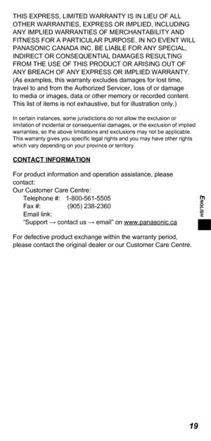 Page 19ENGLISH
19
THIS EXPRESS, LIMITED WARRANTY IS IN LIEU OF ALL 
OTHER WARRANTIES, EXPRESS OR IMPLIED, INCLUDING 
ANY IMPLIED WARRANTIES OF MERCHANTABILITY AND 
FITNESS FOR A PARTICULAR PURPOSE. IN NO EVENT WILL 
PANASONIC CANADA INC. BE LIABLE FOR ANY SPECIAL, 
INDIRECT OR CONSEQUENTIAL DAMAGES RESULTING 
FROM THE USE OF THIS PRODUCT OR ARISING OUT OF 
ANY BREACH OF ANY EXPRESS OR IMPLIED WARRANTY. 
(As examples, this warranty excludes damages for lost time, 
travel to and from the Authorized Servicer, loss...