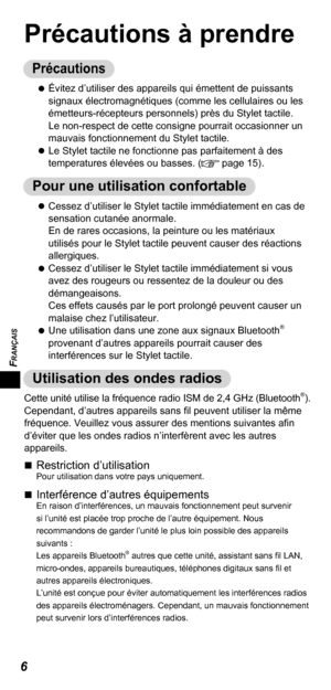 Page 26FRANÇAIS
6
Précautions à prendre
Précautions
   
Évitez d’utiliser des appareils qui émettent de puissants 
signaux électromagnétiques (comme les cellulaires ou les 
émetteurs-récepteurs personnels) près du Stylet tactile. 
Le non-respect de cette consigne pourrait occasionner un 
mauvais fonctionnement du Stylet tactile.
   
Le Stylet tactile ne fonctionne pas parfaitement à des 
temperatures élevées ou basses. (
 page 15).
Pour une utilisation confortable
   
Cessez d’utiliser le Stylet tactile...