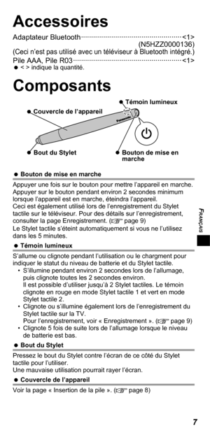 Page 27FRANÇAIS
7
Accessoires
Adaptateur Bluetooth ·················································· 
(N5HZZ0000136)
(Ceci n’est pas utilisé avec un téléviseur à Bluetooth intégré.)Pile AAA, Pile R03 ······················································    
< > indique la quantité.
Composants
   
Bouton de mise en 
marche    
Bout du Stylet
   
Témoin lumineux
   
Couvercle de l’appareil
   
Bouton de mise en marche
Appuyer une fois sur le bouton pour mettre l’appareil en marche. 
Appuyer sur le bouton...