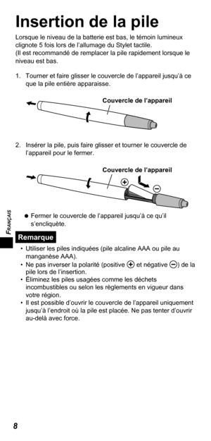 Page 28FRANÇAIS
8
Insertion de la pile
Lorsque le niveau de la batterie est bas, le témoin lumineux 
clignote 5 fois lors de l’allumage du Stylet tactile.
(Il est recommandé de remplacer la pile rapidement lorsque le 
niveau est bas.
1.  Tourner et faire glisser le couvercle de l’appareil jusqu’à ce 
que la pile entière apparaisse.
Couvercle de l’appareil
2.  Insérer la pile, puis faire glisser et tourner le couvercle de 
l’appareil pour le fermer.
 
Couvercle de l’appareil
   
Fermer le couvercle de l’appareil...