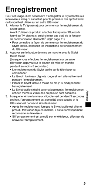 Page 29FRANÇAIS
9
Enregistrement
Pour cet usage, il est nécessaire d’enregistrer le Stylet tactile sur 
le téléviseur lorsqu’il est utilisé pour la première fois après l’achat 
ou lorsqu’il est utilisé sur un autre téléviseur.
1.  Allumer le TV (plasma) pour commencer l’enregistrement du 
Stylet tactile.
Avant d’utiliser ce produit, attachez l’adaptateur Bluetooth 
fourni au TV plasma si celui-ci n’est pas doté de la fonction 
de communication Bluetooth
®. ( page 11)•  Pour connaitre la façon de commencer...