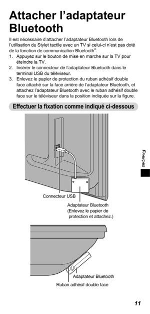 Page 31FRANÇAIS
11
Attacher l’adaptateur 
Bluetooth
Il est nécessaire d’attacher l’adaptateur Bluetooth lors de 
l’utilisation du Stylet tactile avec un TV si celui-ci n’est pas doté 
de la fonction de communication Bluetooth
®.
1.  Appuyez sur le bouton de mise en marche sur la TV pour 
éteindre la TV.
2.  Insérer le connecteur de l’adaptateur Bluetooth dans le 
terminal USB du téléviseur.
3.  Enlevez le papier de protection du ruban adhésif double 
face attaché sur la face arrière de l’adaptateur Bluetooth,...