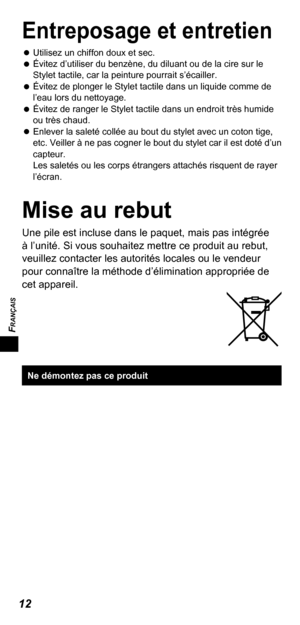Page 32FRANÇAIS
12
Entreposage et entretien
   
Utilisez un chiffon doux et sec.
   
Évitez d’utiliser du benzène, du diluant ou de la cire sur le 
Stylet tactile, car la peinture pourrait s’écailler.
   
Évitez de plonger le Stylet tactile dans un liquide comme de 
l’eau lors du nettoyage.
   
Évitez de ranger le Stylet tactile dans un endroit très humide 
ou très chaud.
   
Enlever la saleté collée au bout du stylet avec un coton tige, 
etc. Veiller à ne pas cogner le bout du stylet car il est doté d’un...