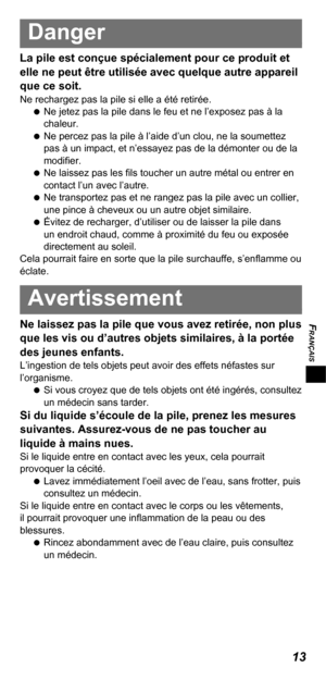 Page 33FRANÇAIS
13
Danger
La pile est conçue spécialement pour ce produit et 
elle ne peut être utilisée avec quelque autre appareil 
que ce soit.
Ne rechargez pas la pile si elle a été retirée.
   
Ne jetez pas la pile dans le feu et ne l’exposez pas à la 
chaleur.
   
Ne percez pas la pile à l’aide d’un clou, ne la soumettez 
pas à un impact, et n’essayez pas de la démonter ou de la 
modiﬁ er.
   
Ne laissez pas les ﬁ ls toucher un autre métal ou entrer en 
contact l’un avec l’autre.
   
Ne transportez pas et...