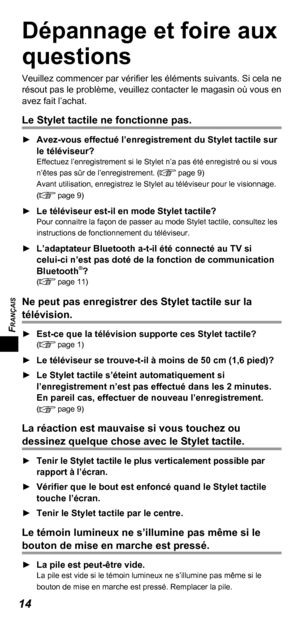 Page 34FRANÇAIS
14
Dépannage et foire aux 
questions
Veuillez commencer par vériﬁ er les éléments suivants. Si cela ne 
résout pas le problème, veuillez contacter le magasin où vous en 
avez fait l’achat.
Le Stylet tactile ne fonctionne pas.
  ►Avez-vous effectué l’enregistrement du Stylet tactile sur 
le téléviseur?
Effectuez l’enregistrement si le Stylet n’a pas été enregistré ou si vous 
n’êtes pas sûr de l’enregistrement. ( page 9)
Avant utilisation, enregistrez le Stylet au téléviseur pour le visionnage....