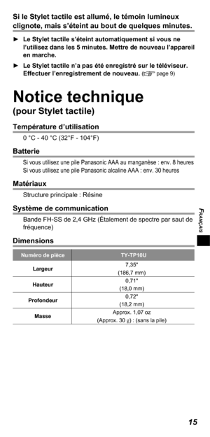 Page 35FRANÇAIS
15
Si le Stylet tactile est allumé, le témoin lumineux 
clignote, mais s’éteint au bout de quelques minutes.
  ►Le Stylet tactile s’éteint automatiquement si vous ne 
l’utilisez dans les 5 minutes. Mettre de nouveau l’appareil 
en marche.
  ►Le Stylet tactile n’a pas été enregistré sur le téléviseur. 
Effectuer l’enregistrement de nouveau. 
( page 9)
Notice technique
(pour Stylet tactile)
Température d’utilisation
0 °C - 40 °C (32°F - 104°F)
Batterie
Si vous utilisez une pile Panasonic AAA au...