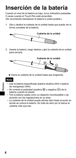 Page 468
ESPAÑOL
Inserción de la batería
Cuando el nivel de la batería es bajo, la luz indicadora parpadea 
5 veces cuando el Touch Pen está encendido.
(Se recomienda reemplazar la batería lo antes posible.)
1.  Gire y deslice la cubierta de la unidad hasta que pueda ver la 
forma completa de la batería.
Cubierta de la unidad
2.  Inserte la batería, luego deslice y gire la cubierta de la unidad 
para cerrarla.
Cubierta de la unidad
   
Cierre la cubierta de la unidad hasta que enganche.
Nota
•  Use la batería...