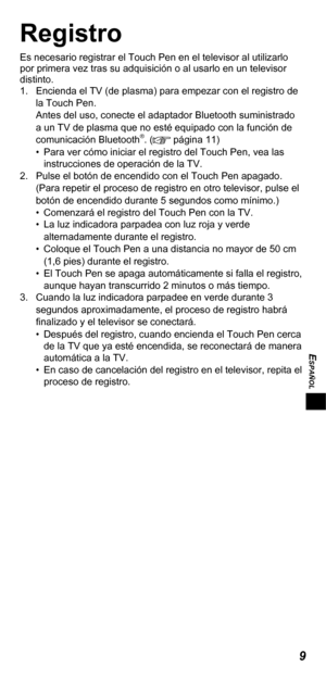 Page 479
ESPAÑOL
Registro
Es necesario registrar el Touch Pen en el televisor al utilizarlo 
por primera vez tras su adquisición o al usarlo en un televisor 
distinto.
1.  Encienda el TV (de plasma) para empezar con el registro de 
la Touch Pen.
Antes del uso, conecte el adaptador Bluetooth suministrado 
a un TV de plasma que no esté equipado con la función de 
comunicación Bluetooth
®. ( página 11)
•  Para ver cómo iniciar el registro del Touch Pen, vea las 
instrucciones de operación de la TV.
2.  Pulse el...