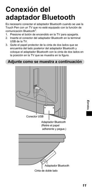 Page 4911
ESPAÑOL
Conexión del 
adaptador Bluetooth
Es necesario conectar el adaptador Bluetooth cuando se use la 
Touch Pen con un TV que no esté equipado con la función de 
comunicación Bluetooth
®.
1.  Presione el botón de encendido en la TV para apagarla.
2.  Inserte el conector del adaptador Bluetooth en la terminal 
USB de la TV.
3.  Quite el papel protector de la cinta de dos lados que se 
encuentra del lado posterior del adaptador Bluetooth y 
coloque el adaptador Bluetooth con la cinta de dos lados en...