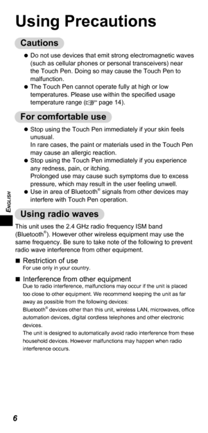 Page 6ENGLISH
6
Using Precautions
Cautions
   
Do not use devices that emit strong electromagnetic waves 
(such as cellular phones or personal transceivers) near 
the Touch Pen. Doing so may cause the Touch Pen to 
malfunction.
   
The Touch Pen cannot operate fully at high or low 
temperatures. Please use within the speciﬁ ed usage 
temperature range (
 page 14).
For comfortable use
   
Stop using the Touch Pen immediately if your skin feels 
unusual.
In rare cases, the paint or materials used in the Touch...