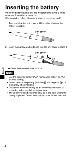 Page 8ENGLISH
8
Inserting the battery
When the battery level is low, the indicator lamp blinks 5 times 
when the Touch Pen is turned on.
(Replacing the battery at an early stage is recommended.)
1.  Turn and slide the unit cover until the entire shape of the 
battery is visible.
Unit cover
2.  Insert the battery, and slide and turn the unit cover to close it.
Unit cover
   
Close the unit cover until it clicks.
NOTE
•  Use the speciﬁ ed battery (AAA manganese battery or AAA 
alkaline battery).
•  Do not...