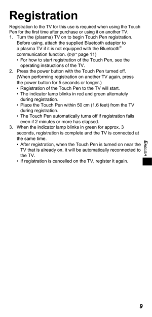 Page 9ENGLISH
9
Registration
Registration to the TV for this use is required when using the Touch 
Pen for the ﬁ rst time after purchase or using it on another TV.
1.  Turn the (plasma) TV on to begin Touch Pen registration.
Before using, attach the supplied Bluetooth adaptor to 
a plasma TV if it is not equipped with the Bluetooth
® 
communication function. ( page 11)
•  For how to start registration of the Touch Pen, see the 
operating instructions of the TV.
2.  Press the power button with the Touch Pen...