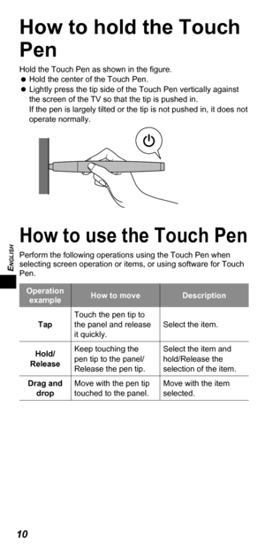Page 10ENGLISH
10
How to hold the Touch 
Pen
Hold the Touch Pen as shown in the ﬁ gure.
   
Hold the center of the Touch Pen.
   
Lightly press the tip side of the Touch Pen vertically against 
the screen of the TV so that the tip is pushed in.
If the pen is largely tilted or the tip is not pushed in, it does not 
operate normally.
How to use the Touch Pen
Perform the following operations using the Touch Pen when 
selecting screen operation or items, or using software for Touch 
Pen.
Operation 
exampleHow to...