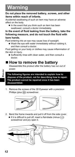 Page 12ENGLISH
12
Warning
Do not place the removed battery, screws, and other 
items within reach of infants.
Accidental swallowing of such an item may have an adverse 
effect on the body. 
 
In the event that you think such an item has been 
swallowed, consult a doctor immediately.
In the event of fluid leaking from the battery, take the 
following measure, and do not touch the fluid with 
bare hands.
Fluid entering into an eye may cause loss of eyesight.
 
 
Wash the eye with water immediately without rubbing...