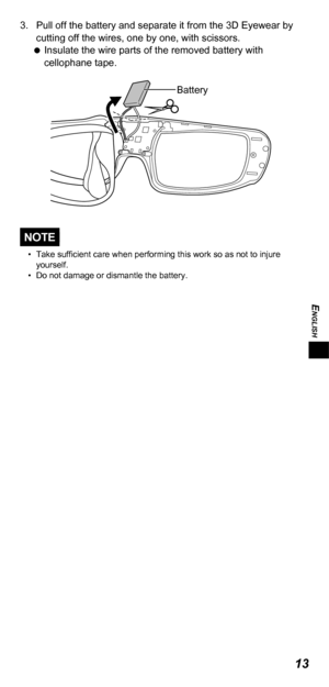 Page 13ENGLISH
13
3.  Pull off the battery and separate it from the 3D Eyewear by cutting off the wires, one by one, with scissors. 
 
Insulate the wire parts of the removed battery with 
cellophane tape. 
Battery
NOTE
•  Take sufficient care when performing this work so as not to injure 
yourself.
•  Do not damage or dismantle the battery. 