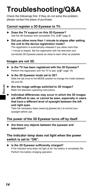 Page 14ENGLISH
14
Troubleshooting/Q&A
Check the followings first. If they do not solve the problem, 
please contact the place of purchase.
Cannot register a 3D Eyewear to TV.
 
► Does the TV support on this 3D Eyewear?Use the 3D Eyewear with compatible TVs. ( page 2)
 
► Did you allow more than 1 minute to elapse after setting 
the unit to the device registration mode?
The registration is automatically released if you allow more than 
1 minute to elapse. Set the registration with the television and 
connected...