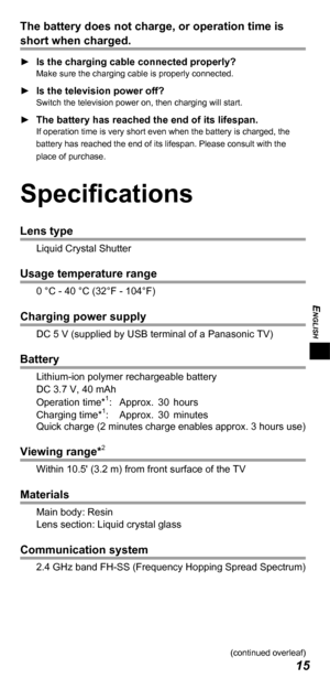 Page 15ENGLISH
15
The battery does not charge, or operation time is 
short when charged.
 
► Is the charging cable connected properly?Make sure the charging cable is properly connected.
 
► Is the television power off?Switch the television power on, then charging will start.
 
► The battery has reached the end of its lifespan.If operation time is very short even when the battery is charged, the 
battery has reached the end of its lifespan. Please consult with the 
place of purchase.
Specifications
Lens type...