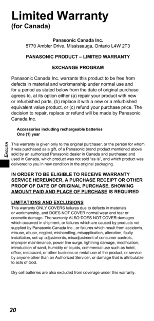 Page 20ENGLISH
20
Limited Warranty 
(for Canada)
Panasonic Canada Inc.
5770 Ambler Drive, Mississauga, Ontario L4W 2T3
PANASONIC PRODUCT – LIMITED WARRANTY EXCHANGE PROGRAM
Panasonic Canada Inc. warrants this product to be free from 
defects in material and workmanship under normal use and 
for a period as stated below from the date of original purchase 
agrees to, at its option either (a) repair your product with new 
or refurbished parts, (b) replace it with a new or a refurbished 
equivalent value product,...