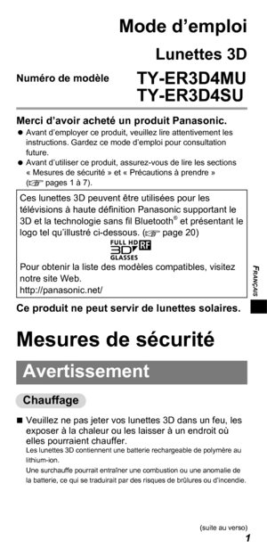 Page 23FRANÇAIS
1
Mode d’emploi
Lunettes 3D
Numéro de modèle  TY-ER3D4MU
   TY-ER3D4SU
Merci d’avoir acheté un produit Panasonic. 
 
Avant d’employer ce produit, veuillez lire attentivement les 
instructions. Gardez ce mode d’emploi pour consultation 
future.
 
 
Avant d’utiliser ce produit, assurez-vous de lire les sections 
« Mesures de sécurité » et « Précautions à prendre » 
(
 pages 1 à 7).
Ces lunettes 3D peuvent être utilisées pour les 
télévisions à haute définition Panasonic supportant le 
3D et la...