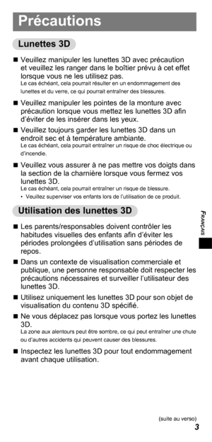 Page 25FRANÇAIS
3
Précautions
Lunettes 3D
„„Veuillez manipuler les lunettes 3D avec précaution 
et veuillez les ranger dans le boîtier prévu à cet effet 
lorsque vous ne les utilisez pas. 
Le cas échéant, cela pourrait résulter en un endommagement des 
lunettes et du verre, ce qui pourrait entraîner des blessures.
„„Veuillez manipuler les pointes de la monture avec 
précaution lorsque vous mettez les lunettes 3D afin 
d’éviter de les insérer dans les yeux.
„„ Veuillez toujours...