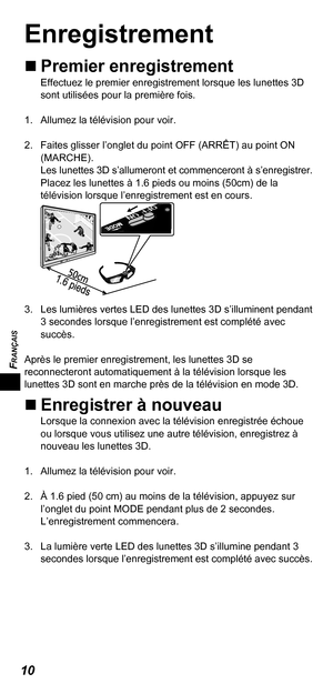 Page 32FRANÇAIS
10
Enregistrement
„„Premier enregistrementEffectuez le premier enregistrement lorsque les lunettes 3D 
sont utilisées pour la première fois.
1.  Allumez la télévision pour voir. 
2.  Faites glisser l’onglet du point OFF (ARRÊT) au point ON  (MARCHE). 
Les lunettes 3D s’allumeront et commenceront à s’enregistrer.  
Placez les lunettes à 1.6 pieds ou moins (50cm) de la 
télévision lorsque l’enregistrement est en cours. 
3.  Les lumières vertes LED des lunettes 3D s’illuminent pendant 
3...