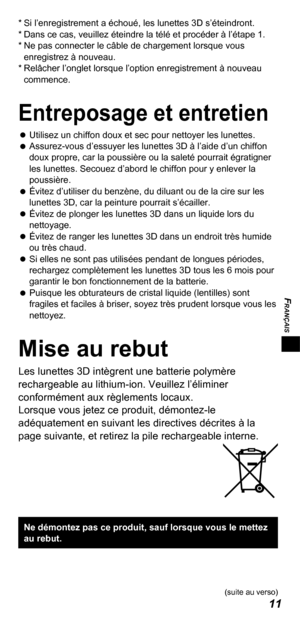 Page 33FRANÇAIS
11
* Si l’enregistrement a échoué, les lunettes 3D s’éteindront.
*  Dans ce cas, veuillez éteindre la télé et procéder à l’étape 1.
*   Ne pas connecter le câble de chargement lorsque vous 
enregistrez à nouveau.
*   Relâcher l’onglet lorsque l’option enregistrement à nouveau 
commence.
Entreposage et entretien
 
 
Utilisez un chiffon doux et sec pour nettoyer les lunettes.
 
 
Assurez-vous d’essuyer les lunettes 3D à l’aide d’un chiffon 
doux propre, car la poussière ou la saleté pourrait...