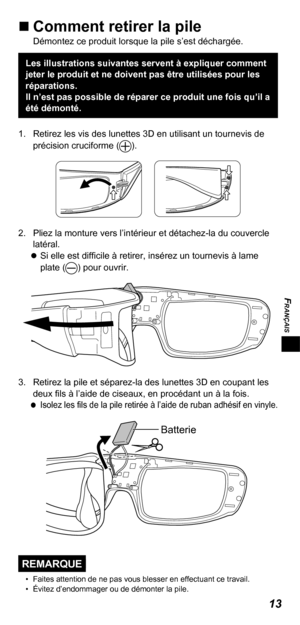 Page 35FRANÇAIS
13
„„Comment retirer la pileDémontez ce produit lorsque la pile s’est déchargée.
Les illustrations suivantes servent à expliquer comment 
jeter le produit et ne doivent pas être utilisées pour les 
réparations.
Il n’est pas possible de réparer ce produit une fois qu’il a 
été démonté.
1.  Retirez les vis des lunettes 3D en utilisant un tournevis de  précision cruciforme (
).
2.  Pliez la monture vers l’intérieur et détachez-la du couvercle latéral. 
 
Si elle est difficile à retirer,...