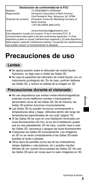 Page 475
ESPAÑOL
Declaración de conformidad de la FCCModelos:  TY-ER3D4MU/TY-ER3D4SU
Responsable:   Panasonic Corporation of North America 
One Panasonic Way, Secaucus, NJ  07094
Dirección de contacto:   Panasonic Consumer Marketing Company of 
North America 
1-877-95-VIERA (958-4372)
email:   consumerproducts@panasonic.com
Este dispositivo cumple con la parte 15 de la normativa FCC. El 
funcionamiento está sujeto a las dos condiciones siguientes: (1) Este 
dispositivo puede no causar interferencias negativas y...