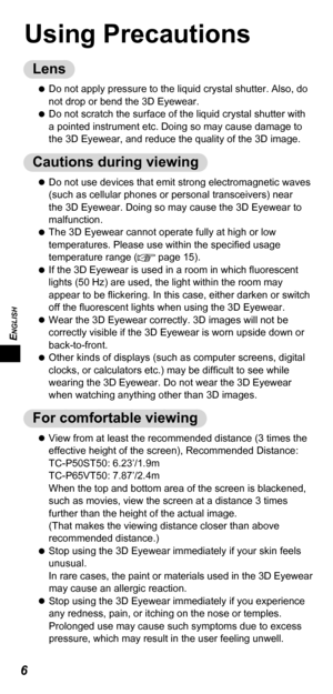 Page 6ENGLISH
6
Using Precautions
Lens
 
 
Do not apply pressure to the liquid crystal shutter. Also, do 
not drop or bend the 3D Eyewear.
 
 
Do not scratch the surface of the liquid crystal shutter with 
a pointed instrument etc. Doing so may cause damage to 
the 3D Eyewear, and reduce the quality of the 3D image.
Cautions during viewing
 
 
Do not use devices that emit strong electromagnetic waves 
(such as cellular phones or personal transceivers) near 
the 3D Eyewear. Doing so may cause the 3D Eyewear to...