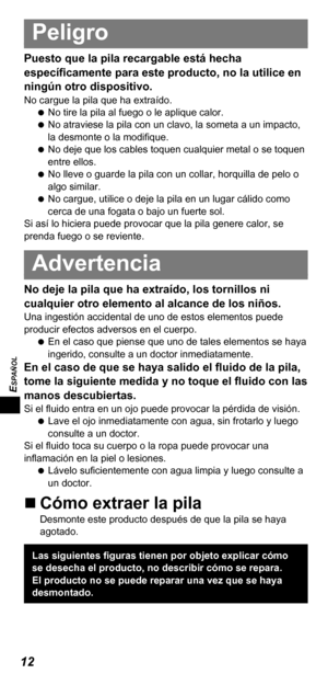 Page 5412
ESPAÑOL
Peligro
Puesto que la pila recargable está hecha 
específicamente para este producto, no la utilice en 
ningún otro dispositivo.
No cargue la pila que ha extraído. 
 
No tire la pila al fuego o le aplique calor.
 
 
No atraviese la pila con un clavo, la someta a un impacto, 
la desmonte o la modifique.
 
 
No deje que los cables toquen cualquier metal o se toquen 
entre ellos.
 
 
No lleve o guarde la pila con un collar, horquilla de pelo o 
algo similar.
 
 
No cargue, utilice o deje la pila...