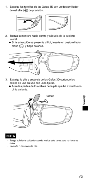 Page 5513
ESPAÑOL
1.  Extraiga los tornillos de las Gafas 3D con un destornillador de estrella () de precisión.
2.  Tuerza la montura hacia dentro y sáquela de la cubierta lateral. 
 
Si la extracción se presenta difícil, inserte un destornillador 
plano (
) y haga palanca.
3.  Extraiga la pila y sepárela de las Gafas 3D cortando los 
cables de uno en uno con unas tijeras. 
 
Aísle las partes de los cables de la pila que ha extraído con 
cinta aislante. 
Batería
NOTA
•  Tenga suficiente cuidado cuando realice...