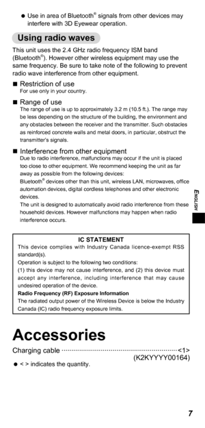 Page 7ENGLISH
7
 
 
Use in area of Bluetooth® signals from other devices may 
interfere with 3D Eyewear operation.
Using radio waves
This unit uses the 2.4 GHz radio frequency ISM band 
(Bluetooth®). However other wireless equipment may use the 
same frequency. Be sure to take note of the following to prevent 
radio wave interference from other equipment.
„„ Restriction of useFor use only in your country.
„„Range of useThe range of use is up to approximately 3.2 m (10.5 ft.). The range may...
