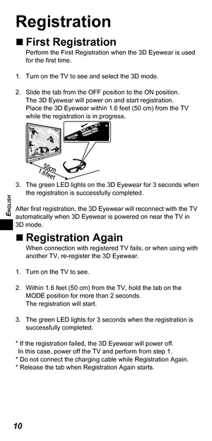 Page 10ENGLISH
10
Registration
„„First RegistrationPerform the First Registration when the 3D Eyewear is used 
for the first time.
1.  Turn on the TV to see and select the 3D mode. 
2.  Slide the tab from the OFF position to the ON position.  The 3D Eyewear will power on and start registration. 
Place the 3D Eyewear within 1.6 feet (50 cm) from the TV 
while the registration is in progress. 
3.  The green LED lights on the 3D Eyewear for 3 seconds when  the registration is successfully completed....