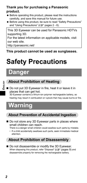 Page 2ENGLISH
2
Thank you for purchasing a Panasonic 
product. 
 
 
Before operating this product, please read the instructions 
carefully, and save this manual for future use.
 
 
Before using this product, be sure to read “Safety Precautions” 
and “Using Precautions” (
 pages 2 - 6).
This 3D Eyewear can be used for Panasonic HDTVs 
supporting 3D.
For the latest information on applicable models, visit 
our web site.
http://panasonic.net/
This product cannot be used as sunglasses. 
Safety Precautions
Danger...