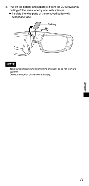 Page 11ENGLISH
11
3. Pull off the battery and separate it from the 3D  Eyewear by 
cutting off the wires, one by one, with scissors.  
 
Insulate the wire parts of the removed battery with 
cellophane tape. 
Battery
NOTE
• Take sufficient care when performing this work so as not to injure 
yourself.
•
 
Do not damage or dismantle the battery. 