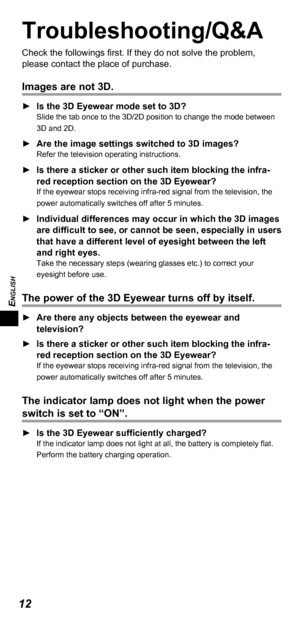 Page 12ENGLISH
12
Troubleshooting/Q&A
Check the followings first. If they do not solve the problem, 
please contact the place of purchase.
Images are not 3D.
 ►Is the 3D   Eyewear mode set to 3D?Slide the tab once to the 3D/2D position to change the mode between 
3D and 2D.
 ►Are the image settings switched to 3D images?Refer the television operating instructions.
 ►Is there a sticker or other such item blocking the infra-
red reception section on the 3D
  Eyewear?
If the eyewear stops receiving infra-red...