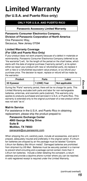 Page 15ENGLISH
15
Limited Warranty 
(for U.S.A. and Puerto Rico only)
ONLY FOR U.S.A. AND PUERTO RICO
Panasonic Accessory Limited Warranty
Panasonic Consumer Electronics Company,
Division of Panasonic Corporation of North America
One Panasonic Way,
Secaucus, New Jersey 07094
Limited Warranty Coverage 
(For USA and Puerto Rico Only) 
If your product does not work properly because of a defect in materials or 
workmanship, Panasonic Consumer Electronics Company (referred to as 
“the warrantor”) will,  for the...