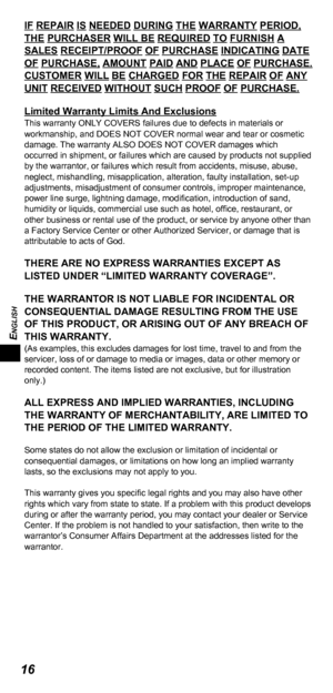 Page 16ENGLISH
16
IF REPAIR IS NEEDED DURING THE WARRANTY PERIOD, 
THE PURCHASER WILL BE REQUIRED TO FURNISH A 
SALES RECEIPT/PROOF OF PURCHASE INDICATING DATE 
OF PURCHASE, AMOUNT PAID AND PLACE OF PURCHASE. 
CUSTOMER WILL BE CHARGED FOR THE REPAIR OF ANY 
UNIT RECEIVED WITHOUT SUCH PROOF OF PURCHASE.
Limited Warranty Limits And Exclusions
This warranty ONLY COVERS failures due to defects in materials or 
workmanship, and DOES NOT COVER normal wear and tear or cosmetic 
damage. The warranty ALSO DOES NOT COVER...