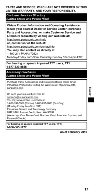 Page 17ENGLISH
17
PARTS AND SERVICE, WHICH ARE NOT COVERED BY THIS 
LIMITED WARRANTY, ARE YOUR RESPONSIBILITY.
Customer Services Directory 
(United States and Puerto Rico)
Obtain Product Information and Operating Assistance; 
locate your nearest Dealer or Service Center; purchase 
Parts and Accessories; or make Customer Service and 
Literature requests by visiting our Web Site at:
http://www.panasonic.com/help
or, contact us via the web at:
http://www.panasonic.com/contactinfo
You may also contact us directly...