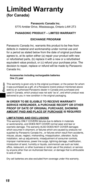 Page 18ENGLISH
18
Limited Warranty 
(for Canada)
Panasonic Canada Inc.
5770 Ambler Drive, Mississauga, Ontario L4W 2T3
PANASONIC PRODUCT – LIMITED WARRANTY EXCHANGE PROGRAM
Panasonic Canada Inc. warrants this product to be free from 
defects in material and workmanship under normal use and 
for a period as stated below from the date of original purchase 
agrees to, at its option either (a) repair your product with new 
or refurbished parts, (b) replace it with a new or a refurbished 
equivalent value product,...