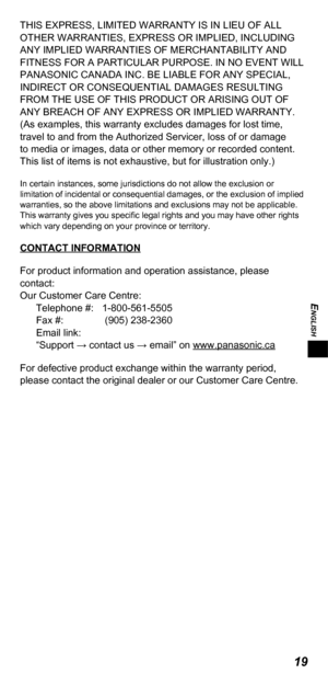 Page 19ENGLISH
19
THIS EXPRESS, LIMITED WARRANTY IS IN LIEU OF ALL 
OTHER WARRANTIES, EXPRESS OR IMPLIED, INCLUDING 
ANY IMPLIED WARRANTIES OF MERCHANTABILITY AND 
FITNESS FOR A PARTICULAR PURPOSE. IN NO EVENT WILL 
PANASONIC CANADA INC. BE LIABLE FOR ANY SPECIAL, 
INDIRECT OR CONSEQUENTIAL DAMAGES RESULTING 
FROM THE USE OF THIS PRODUCT OR ARISING OUT OF 
ANY BREACH OF ANY EXPRESS OR IMPLIED WARRANTY. 
(As examples, this warranty excludes damages for lost time, 
travel to and from the Authorized Servicer, loss...