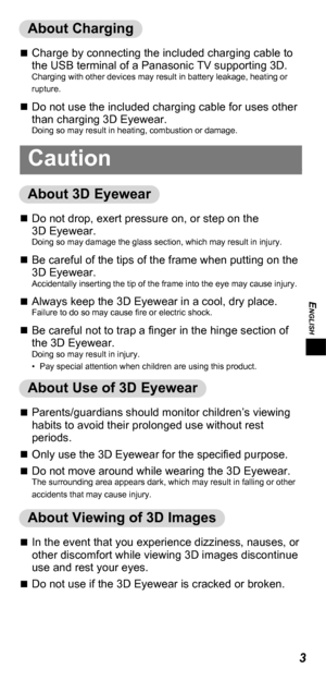 Page 3ENGLISH
3
About Charging
„„Charge by connecting the included charging cable to 
the USB terminal of a Panasonic TV supporting 3D.
Charging with other devices may result in battery leakage, heating or 
rupture.
„„Do not use the included charging cable for uses other 
than charging 3D Eyewear.
Doing so may result in heating, combustion or damage.
Caution
About 3D Eyewear
„„Do not drop, exert pressure on, or step on the 
3D
  Eyewear.
Doing so may damage the glass section,...