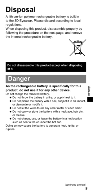 Page 9ENGLISH
9
Disposal
A lithium-ion polymer rechargeable battery is built in 
to the 3D  Eyewear. Please discard according to local 
regulations. 
When disposing this product, disassemble properly by 
following the procedure on the next page, and remove 
the internal rechargeable battery.
Do not disassemble this product except when disposing 
of it.
Danger
As the rechargeable battery is specifically for this 
product, do not use it for any other device.
Do not charge the removed battery.  
 
Do not throw...