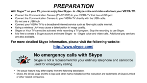 Page 2PREPARATION
No emergency calls with Skype
Skype is not a replacement for your ordinary telephone and cannot be 
used for emergency calling.
With Skype™ on your TV, you can enjoy free Skype - to - Skype voice and video calls from your VIERA TV.
 
Connect the Communication Camera (TY-CC10W) to your VIERA TV that has a USB port.
 
●
 
Connect the Communication Camera to your VIERA TV directly with the USB cable.   
 
●
Do not use a USB hub....