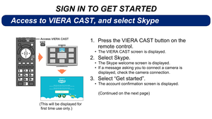 Page 4SIGN IN TO GET STARTED
Access to VIERA CAST, and select Skype
EXIT
BACK/
RETURN
ab cdef
jklgh imn o
tuvpqrswxy z
DDFTT7*&3$45
Press the VIERA CAST button on the 
1. 
remote control.
The VIERA CAST screen is displayed.
• 
Select Skype.
2. 
The Skype welcome screen is displayed.
• 
If a message asking you to connect a camera is 
• 
displayed, check the camera connection.
Select “Get started”.
3. 
Theaccountconfirmationscreenisdisplayed.
• 
(Continued on the next page)
( This...
