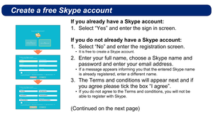 Page 5Create a free Skype account
If you already have a Skype account:Select “Yes” and enter the sign in screen.
1. 
If you do not already have a Skype account:
Select “No” and enter the registration screen.
1. 
 It is free to create a Skype account.
• 
Enter your full name, choose a Skype name and 
2. 
password and enter your email address.
If a message appears informing you that the entered Skype name 
• 
is already registered, enter a different name.
The Terms and conditions will appear next and if 
3. 
you...