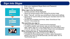 Page 6Sign into Skype
Enter your registered Skype Name and Password.
1. 
Select “Sign in”.
2. 
When sign in for the ﬁ rst time:
Camera preview will be displayed.
1. 
Adjust the camera position while viewing the preview image.
• 
Select “Test call”, and then say something to check sound settings\
.
2. 
Adjust the TV volume while you hearing your recorded voice from the 
• 
TV speakers.
The test call is available at all times. Select “Echo/Sound Test 
• 
Service” in the contact list.
The next time you sign in:...